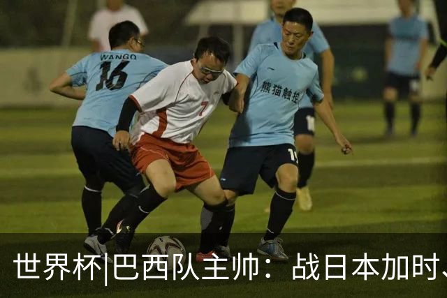 世界杯|巴西队主帅：战日本加时、点球都有预案
