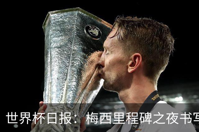 世界杯日报：梅西里程碑之夜书写传奇 姆巴佩加冕法国队史射手王