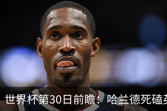 世界杯第30日前瞻：哈兰德死磕英格兰 阿根廷严防爆冷