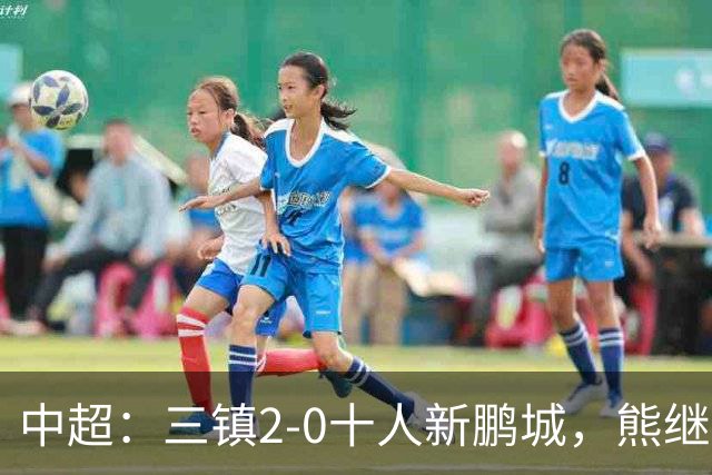 中超：三镇2-0十人新鹏城，熊继政、汪晋贤破门