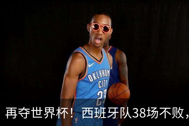 再夺世界杯！西班牙队38场不败，创造世界足坛国家队历史纪录