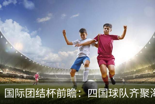 国际团结杯前瞻：四国球队齐聚海口，中国男篮迎来阵容试验场