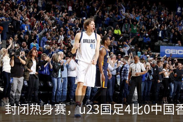 封闭热身赛，u23国足4比0中国香港，亚运会奖牌目标真有戏
