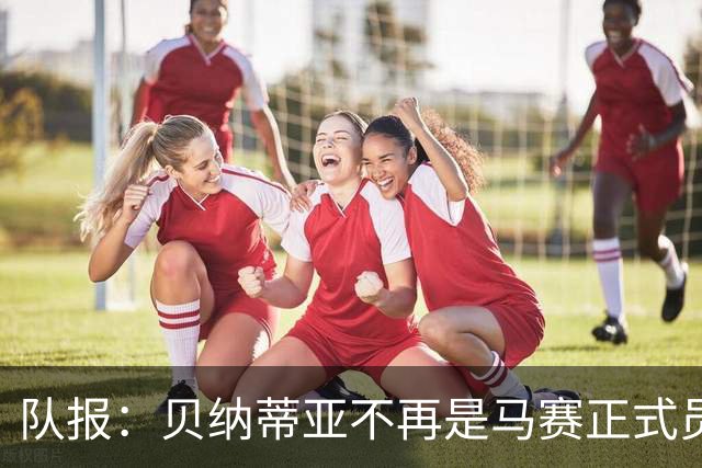 队报：贝纳蒂亚不再是马赛正式员工，但仍在幕后工作确保顺利过渡