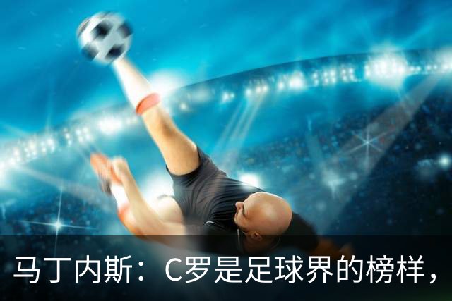 马丁内斯：C罗是足球界的榜样，是运动员的榜样，更是做人的榜样