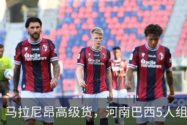 马拉尼昂高级货，河南巴西5人组太凶了 剑指杯赛晋级 纳萨该续约了