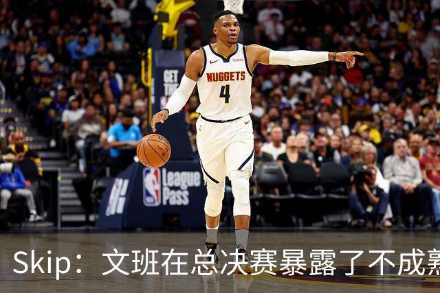 Skip：文班在总决赛暴露了不成熟 他说大话被尼克斯狠狠教训了
